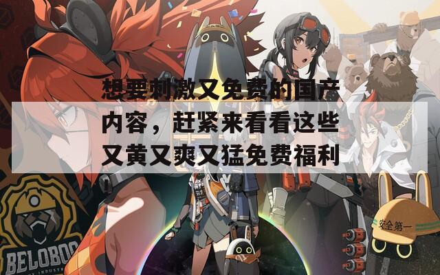 想要刺激又免费的国产内容，赶紧来看看这些又黄又爽又猛免费福利！