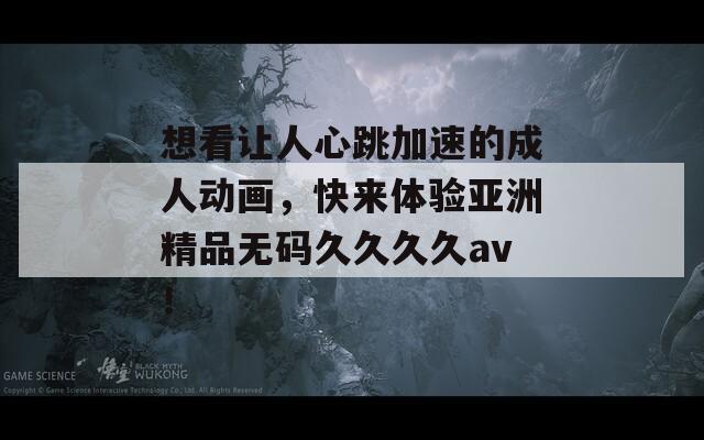 想看让人心跳加速的成人动画，快来体验亚洲精品无码久久久久av！
