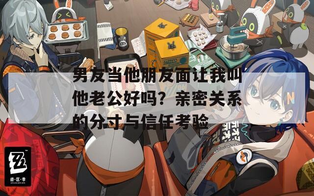 男友当他朋友面让我叫他老公好吗？亲密关系的分寸与信任考验