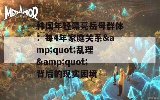 韩国年轻漂亮岳母群体：每4年家庭关系&quot;乱理&quot;背后的现实困境