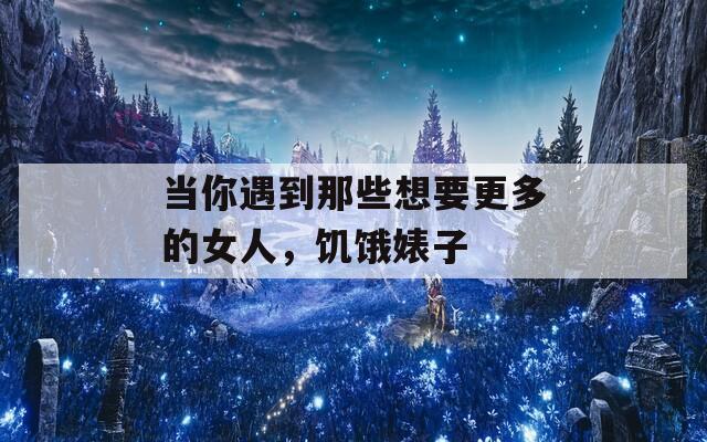 当你遇到那些想要更多的女人，饥饿婊子