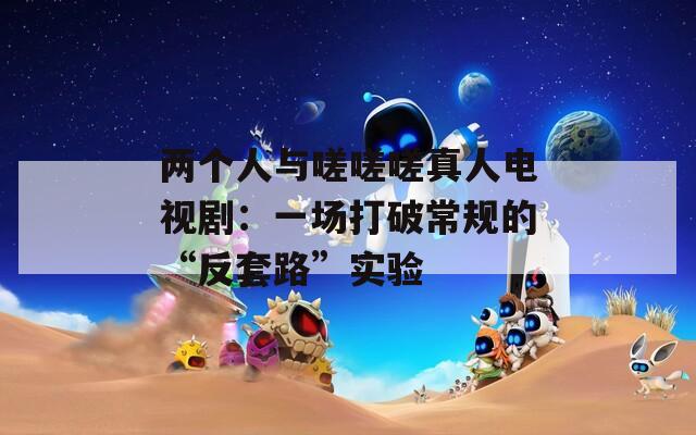 两个人与嗟嗟嗟真人电视剧：一场打破常规的“反套路”实验