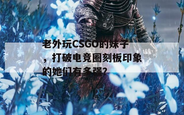 老外玩CSGO的妹子，打破电竞圈刻板印象的她们有多强？