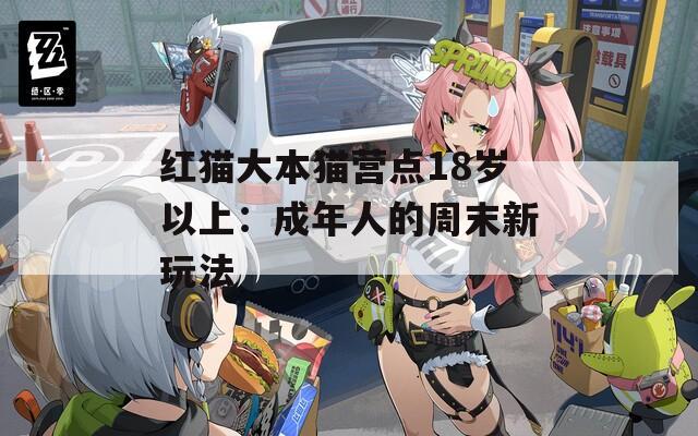 红猫大本猫营点18岁以上：成年人的周末新玩法
