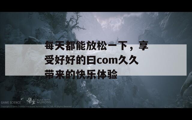 每天都能放松一下，享受好好的曰com久久带来的快乐体验