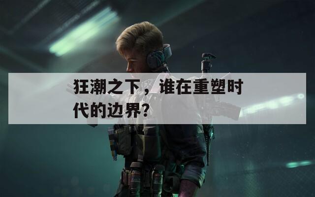 狂潮之下，谁在重塑时代的边界？