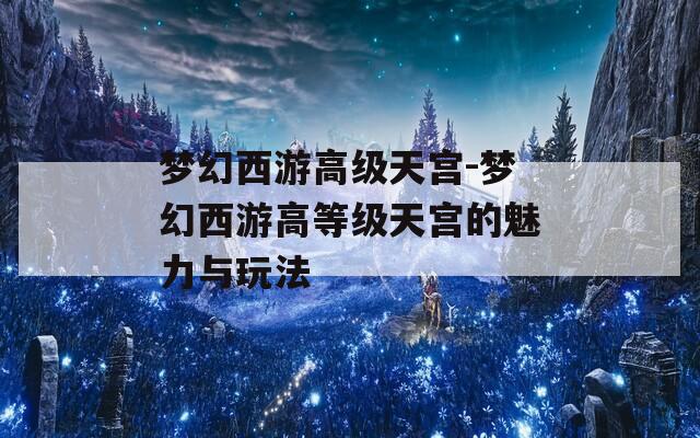 梦幻西游高级天宫-梦幻西游高等级天宫的魅力与玩法
