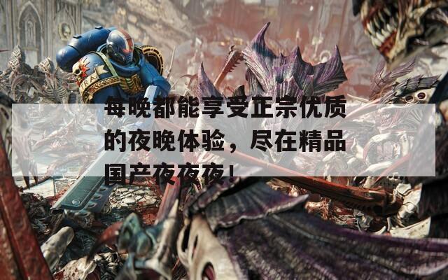 每晚都能享受正宗优质的夜晚体验，尽在精品国产夜夜夜！