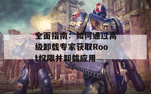 全面指南：如何通过高级卸载专家获取Root权限并卸载应用