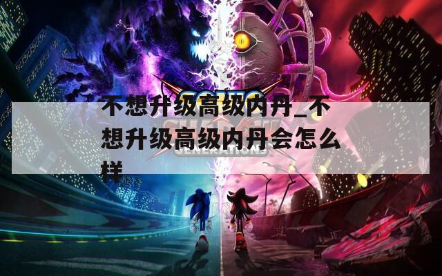 不想升级高级内丹_不想升级高级内丹会怎么样