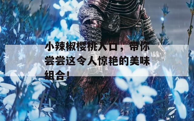 小辣椒樱桃入口，带你尝尝这令人惊艳的美味组合！