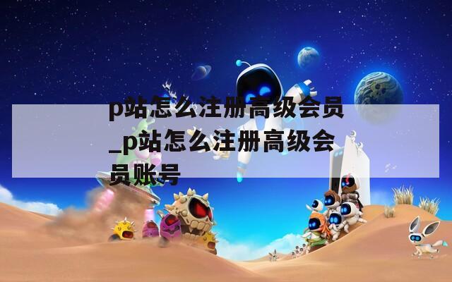 p站怎么注册高级会员_p站怎么注册高级会员账号